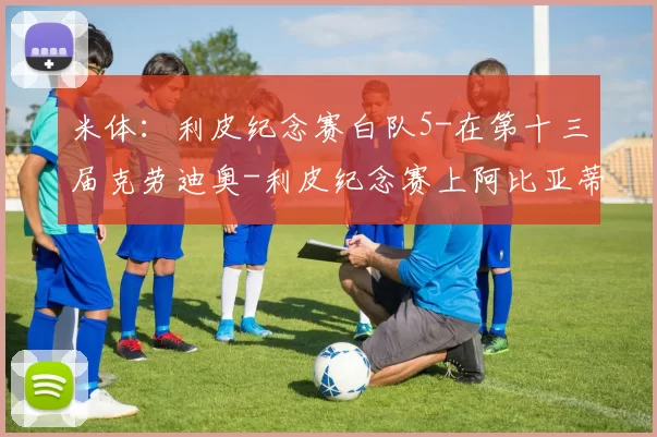 米体：利皮纪念赛白队5-在第十三届克劳迪奥-利皮纪念赛上阿比亚蒂谈到了米兰现状
